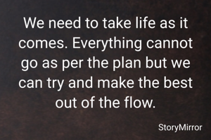 We need to take life as it comes. Everything cannot go as per the plan but we can try and make the best out of the flow.