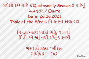 સ્ટોરીમિરર માટે #Quotesdaily Season 2 માટેનું અવતરણ / Quote
Date: 26.06.2021
Topic of the Week: મિત્રતાના અવતરણ

મિત્રતા એટલે ખાટી મિઠ્ઠિ વાનગી
મિત્રો કને ક્શું નથી રહેતું ખાનગી

ભરત ડી ઠક્કર ‘ સૌરભ’
ગાંધીધામ – કચ્છ
