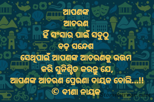 ଆପଣଙ୍କ 
ଆଚରଣ 
ହିଁ ସଂସାର ପାଇଁ ସବୁଠୁ 
ବଡ଼ ସନ୍ଦେଶ 
ସେଥିପାଇଁ ଆପଣଙ୍କ ଆଚରଣକୁ ଉତ୍ତମ 
କରି ସୁନିଶ୍ଚିତ କରନ୍ତୁ ଯେ,
ଆପଣଙ୍କ ଆଚରଣ ପ୍ରେରଣା ଦାୟକ ବୋଲି...!!
© ବୀଣା ନାୟକ 