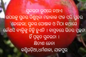 ସୁନ୍ଦରତା ରୂପରେ ନଥାଏ
ଉପରକୁ ସୁନ୍ଦର ଦିଶୁଥିବା ମହାକାଳ ଫଳ ପରି ସୁନ୍ଦର ଚେହେରା, ସୁନ୍ଦର ପୋଷାକ ଓ ମିଠା କଥାରେ
କୌଣସି ବ୍ୟକ୍ତିଙ୍କୁ ଚିହ୍ନି ହୁଏନି । ବାସ୍ତବରେ ଭିତର ସ୍ଵଚ୍ଛତା ହିଁ ପ୍ରକୃତ ସୁନ୍ଦରତା ।
କ୍ଷିତୀଶ ଜେନା
କଣ୍ଟିଗଡ଼ିଆ,ଧର୍ମଶାଳା, ଯାଜପୁର