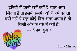 दुनियाँ में इतनी रस्में क्यों हैं, प्यार अगर ज़िंदगी है तो इसमें कसमें क्यों हैं, हमें बताता क्यों नहीं ये राज़ कोई, दिल अगर अपना है तो किसी और के बस में क्यों है
 -- दीपक कुमार