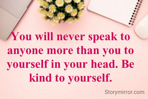 You will never speak to anyone more than you to yourself in your head. Be kind to yourself.