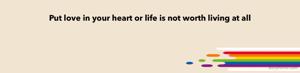 Put love in your heart or life is not worth living at all 
