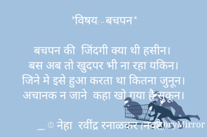 *विषय:-बचपन*

बचपन की  जिंदगी क्या थी हसीन।
बस अब तो खुदपर भी ना रहा यकिन।
जिने मे इसे हुआ करता था कितना जुनून।
अचानक न जाने  कहा खो गया है सुकून।

_© नेहा  रवींद्र रनाळकर (नवटे)
