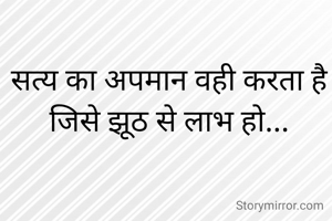 सत्य का अपमान वही करता है
जिसे झूठ से लाभ हो...
