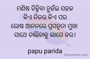 ମଣିଷ ଚିହ୍ନିବା ନୁହଁଇ ସହଜ
କିଏ ନିଜର କିଏ ପର
ରୋଷ ଆନନରେ ପ୍ରସନ୍ନତା ମୁଖା 
ସାଥେ ଚାଲିବାକୁ ଲାଗେ ଡର।

papu parida