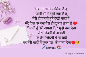 दीवानी सी में आशिक है तू 
 प्यारी सी में मुझे प्यार है तू 
मेरी दीवानगी तूने देखी कहा है 
मेरे दिल पर बस तेरा ही खुमार छाया है ♥️
 दीवानी हूं तेरी अपना दिल मुझे थमा देना 
  तेरी जिंदगी में ना सही 
  के तेरी जिंदगी में ना सही 
 पर तेरी बाहों में कुछ पल  की पन्हा देना♥️🤗
🖊️kalyani 📚