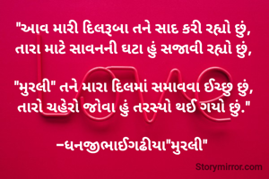 "આવ મારી દિલરૂબા તને સાદ કરી રહ્યો છું,
તારા માટે સાવનની ઘટા હું સજાવી રહ્યો છું,

"મુરલી" તને મારા દિલમાં સમાવવા ઈચ્છુ છું,
તારો ચહેરો જોવા હું તરસ્યો થઈ ગયો છું."

-ધનજીભાઈગઢીયા"મુરલી" 
