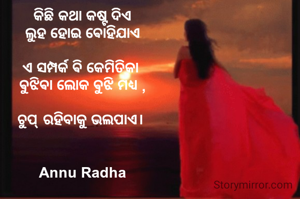 କିଛି କଥା କଷ୍ଟ ଦିଏ
ଲୁହ ହୋଇ ଵୋହିଯାଏ

ଏ ସମ୍ପର୍କ ଵି କେମିତିକା 
ଵୁଝିଵା ଲୋକ ଵୁଝି ମଧ୍ୟ ,

ଚୁପ୍ ରହିବାକୁ ଭଲପାଏ। 


Annu Radha
