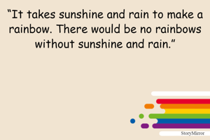 “It takes sunshine and rain to make a rainbow. There would be no rainbows without sunshine and rain.”