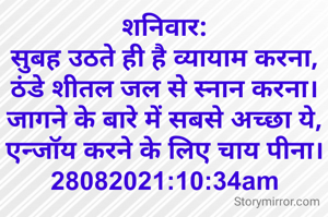 शनिवार:
सुबह उठते ही है व्यायाम करना,
ठंडे शीतल जल से स्नान करना।
जागने के बारे में सबसे अच्छा ये,
एन्जॉय करने के लिए चाय पीना।
28082021:10:34am