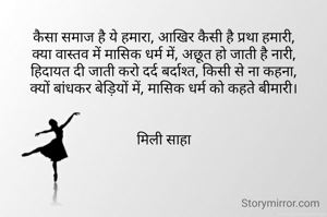 कैसा समाज है ये हमारा, आखिर कैसी है प्रथा हमारी,
क्या वास्तव में मासिक धर्म में, अछूत हो जाती है नारी,
हिदायत दी जाती करो दर्द बर्दाश्त, किसी से ना कहना,
क्यों बांधकर बेड़ियों में, मासिक धर्म को कहते बीमारी।


मिली साहा