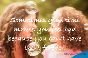 Sometimes good time makes you feel bad because you can't have them forever.