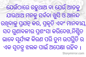 ଯେଉଁଠାରେ ରହୁଥାଅ ବା ଯେଉଁ ଆଡକୁ ଯାଉଥାଅ ମନକୁ ସର୍ବଦା ଖୁସି ଓ ଆନନ୍ଦ ରଖିବାକୁ ପ୍ରଯତ୍ନ କର, ପ୍ରକୃତି ଏବଂ ମାନବୀୟ ସଦ ଗୁଣାବଳୀର ପ୍ରଶ°ସା କରିଦେଖ,ନିଶ୍ଚିତ ଭାବେ ସୂର୍ଯ୍ୟଙ୍କ କିରଣ ପରି ତୁମ ଉପସ୍ଥିତି ର ଏକ ସ୍ୱତନ୍ତ୍ର ଝଲକ ପାଇଁ ଅପେକ୍ଷା ରହିବ । 