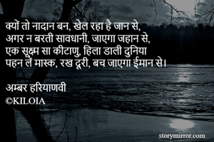क्यों तो नादान बन, खेल रहा है जान से,
अगर न बरती सावधानी, जाएगा जहान से,
एक सूक्ष्म सा कीटाणु, हिला डाली दुनिया
पहन लें मास्क, रख दूरी, बच जाएगा ईमान से।

अम्बर हरियाणवी
©KILOIA