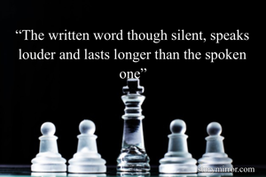 “The written word though silent, speaks louder and lasts longer than the spoken one”