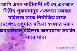 আমি এমন নারীবাদী নই যে,একজন নিরীহ পুরুষমানুষ একজন ভয়ঙ্কর মহিলার হাতে নির্যাতিত হচ্ছে দেখেও,শুধুমাত্র মহিলা হওয়ার দরুন আরেকজন মহিলার অন্যায়কে সমর্থন করে যাব। 
