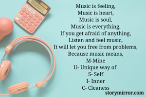 Music is feeling,
Music is heart,
Music is soul,
Music is everything,
If you get afraid of anything,
Listen and feel music,
It will let you free from problems,
Because music means,
M-Mine
U- Unique way of 
S- Self
I- Inner
C- Cleaness
