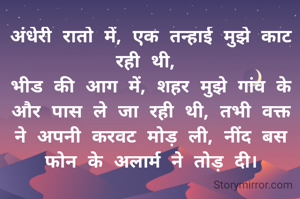अंधेरी रातो में, एक तन्हाई मुझे काट रही थी, 
भीड की आग में, शहर मुझे गांव के और पास ले जा रही थी, तभी वक्त ने अपनी करवट मोड़ ली, नींद बस फोन के अलार्म ने तोड़ दी।