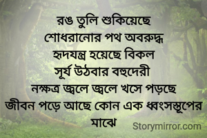 রঙ তুলি শুকিয়েছে
শোধরানোর পথ অবরুদ্ধ
হৃদযন্ত্র হয়েছে বিকল
সূর্য উঠবার বহুদেরী 
নক্ষত্র জ্বলে জ্বলে খসে পড়ছে
জীবন পড়ে আছে কোন এক ধ্বংসস্তূপের মাঝে