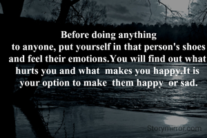 Before doing anything  to anyone, put yourself in that person's shoes  and feel their emotions.You will find out what  hurts you and what  makes you happy.It is  your option to make  them happy  or sad.