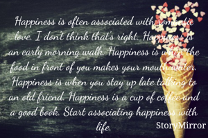 Happiness is often associated with romantic love. I don't think that's right. Happiness is an early morning walk. Happiness is when the food in front of you makes your mouth water. Happiness is when you stay up late talking to an old friend. Happiness is a cup of coffee and a good book. Start associating happiness with life.