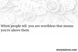 When people tell  you are worthless that means you're above them