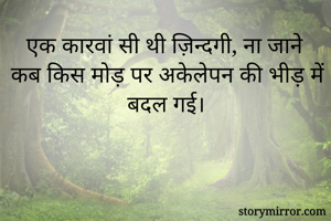 एक कारवां सी थी ज़िन्दगी, ना जाने कब किस मोड़ पर अकेलेपन की भीड़ में बदल गई।
