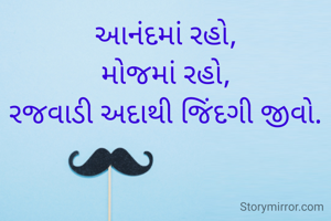 આનંદમાં રહો,
મોજમાં રહો,
રજવાડી અદાથી જિંદગી જીવો.
