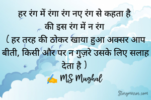 हर रंग में रंगा रंग नए रंग से कहता है 
की इस रंग में न रंग 
( हर तरह की ठोकर खाया हुआ अक्सर आप बीती, किसी और पर न गुज़रे उसके लिए सलाह देता है ) 
✍️ MS Mughal 