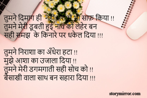 तुमने दिमाग ही  नहीं मेरा मैं भी साफ़ किया !!
तुमने मेरी डूबती हुई नाव को लेहेर बन
सही समझ  के किनारे पर धकेल दिया !!!

तुमने निराशा का अँधेरा हटा !!
मुझे आशा का उजाला दिया !!
तुमने मेरी डगमगाती सही सोच को !!
बैसाखी वाला साथ बन सहारा दिया !!!
