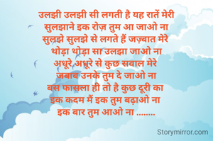 उलझी उलझी सी लगती है यह रातें मेरी
सुलझाने इक रोज़ तुम आ जाओ ना
सुलझे सुलझे से लगते हैं जज़्बात मेरे 
थोड़ा थोड़ा सा उलझा जाओ ना
अधूरे अधूरे से कुछ सवाल मेरे 
जबाब उनके तुम दे जाओ ना
बस फासला ही तो है कुछ दूरी का 
इक कदम मैं इक तुम बढ़ाओ ना 
इक बार तुम आओ ना ........
