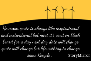 Hmmmm quote is always like inspirational and motivational but most it's used on black board for a day next day date will change quote will change but life nothing to change same Recycle . 