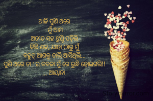 ଆଜି ପୁଣି ଥରେ
 ମୁଁ ଆମ
ଅତୀତ ସହ ଝୁଣ୍ଟି ପଡ଼ିଲି
କିଛି ଶବ୍ଦ, ଯାହା ଠାରୁ ମୁଁ
ବହୁତ୍ ଆଗକୁ ଚାଲି ଆସିଥିଲି...
ପୁଣି ଥରେ ତା ' ର କବଜା ମୁଁ ରେ ରୁନ୍ଧି ହୋଇଗଲି!!
... ଆୟାନା 