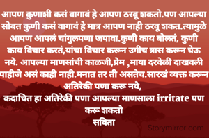 आपण कुणाशी कसं वागावं हे आपण ठरवू शकतो.पण आपल्या सोबत कुणी कसं वागावं हे मात्र आपण नाही ठरवू शकत.त्यामुळे आपण आपलं चांगुलपणा जपावा.कुणी काय बोलतं, कुणी काय विचार करतं,यांचा विचार करून उगीच त्रास करून घेऊ नये. आपल्या माणसांची काळजी,प्रेम ,माया दरवेळी दाखवली पाहीजे असं काही नाही.मनात तर ती असतेच.सारखं व्यक्त करून अतिरेकी पणा करू नये, 
कदाचित हा अतिरेकी पणा आपल्या माणसाला irritate पण करू शकतो
सविता

