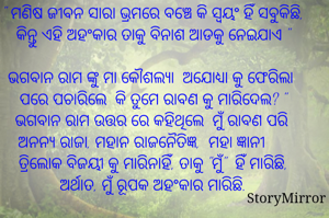 " ମଣିଷ ଜୀବନ ସାରା ଭ୍ରମରେ ବଞ୍ଚେ କି ସ୍ୱୟଂ ହିଁ ସବୁକିଛି, କିନ୍ତୁ ଏହି ଅହଂକାର ତାକୁ ବିନାଶ ଆଡକୁ ନେଇଯାଏ "

ଭଗବାନ ରାମ ଙ୍କୁ ମା କୌଶଲ୍ୟା  ଅଯୋଧ୍ୟା କୁ ଫେରିଲା ପରେ ପଚାରିଲେ  କି ତୁମେ ରାବଣ କୁ ମାରିଦେଲ? " ଭଗବାନ ରାମ ଉତ୍ତର ରେ କହିଥିଲେ  ମୁଁ ରାବଣ ପରି  ଅନନ୍ୟ ରାଜା, ମହାନ ରାଜନୈତିଜ୍ଞ,  ମହା ଜ୍ଞାନୀ ତ୍ରିଲୋକ ବିଜୟୀ କୁ ମାରିନାହିଁ, ତାକୁ "ମୁଁ"  ହିଁ ମାରିଛି, ଅର୍ଥାତ, ମୁଁ ରୂପକ ଅହଂକାର ମାରିଛି.