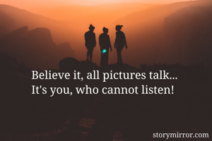 Believe it, all pictures talk...
It's you, who cannot listen!