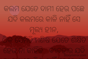 କଲମ ଯେତେ ଦାମୀ ହେଉ ପଛେ ଯଦି କଲମରେ କାଳି ନାହିଁ ସେ ମୂଲ୍ୟ ହୀନ,
ଠିକ୍ ସେମିତି ମଣିଷ ଯେତେ ଶିକ୍ଷିତ ହେଉ ନା କାହିଁକି   ବ୍ୟବହାର ଯଦି ତା ପାଖରେ ଠିକ୍ ନାହିଁ ତେବେ ସେ ଶିକ୍ଷା ମୂଲ୍ୟ ହୀନ
 