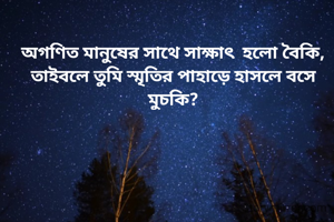 অগণিত মানুষের সাথে সাক্ষাৎ  হলো বৈকি,
তাইবলে তুমি স্মৃতির পাহাড়ে হাসলে বসে মুচকি?