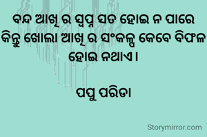 ବନ୍ଦ ଆଖି ର ସ୍ବପ୍ନ ସତ ହୋଇ ନ ପାରେ
କିନ୍ତୁ ଖୋଲା ଆଖି ର ସଂକଳ୍ପ କେବେ ବିଫଳ ହୋଇ ନଥାଏ।

ପପୁ ପରିଡା