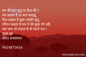 मन की बात सुनूं या दिल की ?
मन कहता है हर बात समझूं, 
दिल कहता है कुछ उसकी सुनूं, 
जीवन कहता है वश में तेरे कुछ भी नहीं, 
बस वक्त जो कहता है वो करते चल ।
पूनम झा 
कोटा राजस्थान 

9414875654