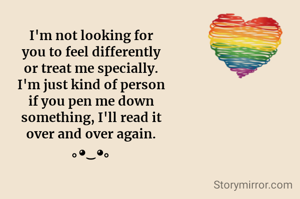 I'm not looking for
you to feel differently
or treat me specially.
I'm just kind of person
if you pen me down
something, I'll read it
over and over again.
｡◕‿◕｡