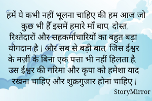 हमें ये कभी नहीं भूलना चाहिए की हम आज जो कुछ भी हैँ इसमें हमारे माँ बाप, दोस्त, रिश्तेदारों और सहकर्माचारियों का बहुत बड़ा योगदान है | और सब से बड़ी बात, जिस ईश्वर के मर्ज़ी के बिना एक पत्ता भी नहीं हिलता है, उस ईश्वर की गरिमा और कृपा को हमेशा याद रखना चाहिए और शुक्रगुजार होना चाहिए |