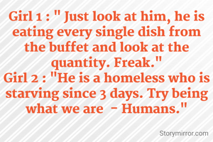 Girl 1 : " Just look at him, he is eating every single dish from the buffet and look at the quantity. Freak."
Girl 2 : "He is a homeless who is starving since 3 days. Try being what we are  - Humans."