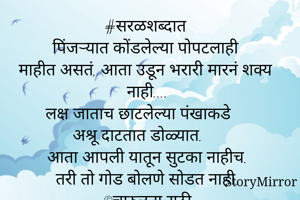 #सरळशब्दात
पिंजऱ्यात कोंडलेल्या पोपटलाही
माहीत असतं, आता उडून भरारी मारनं शक्य नाही....
लक्ष जाताच छाटलेल्या पंखाकडे 
अश्रू दाटतात डोळ्यात. 
आता आपली यातून सुटका नाहीच.
तरी तो गोड बोलणे सोडत नाही.
©️चारुलता राठी
