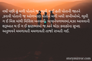 વર્ષો પછી હું મળી પોતાને જ, ભૂલી ગ ઈ હતી પોતાની જાતને ,કરાવી પોતાની જ ઓળખાણ પોતાને મળી બધી સખીઓએ, ભૂલી ગ ઈ મિસ માંથી મિસિસ બનવાની  યાત્રાનેપળભરમાં,મઝા આવવાની શરૂઆત થ ઈ ગ ઈ ક્ષણભરમાંં જ.અને થોડા કલાકોના સુખદ અનુભવને મમળાવતી મમળાવતી તાજો રાખતી ગઈ.
  