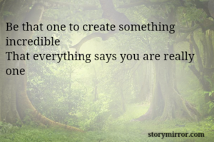 Be that one to create something incredible 
That everything says you are really one