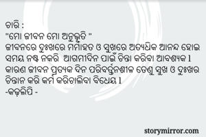 ଚାରି :
"ମୋ ଜୀବନ ମୋ ଅନୁଭୂତି "
ଜୀବନରେ ଦୁଃଖରେ ମର୍ମାହତ ଓ ସୁଖରେ ଅତ୍ୟଧିକ ଆନନ୍ଦ ହୋଇ ସମୟ ନଷ୍ଟ ନକରି  ଆଗମୀଦିନ ପାଇଁ ଚିନ୍ତା କରିବା ଆବଶ୍ୟକ l କାରଣ ଜୀବନ ପ୍ରତ୍ୟକ ଦିନ ପରିବର୍ତ୍ତନଶୀଳ ତେଣୁ ସୁଖ ଓ ଦୁଃଖର ଚିନ୍ତାନ କରି କର୍ମ କରିଚାଲିବା ବିଧେୟ l 
-କଢ଼ଲିପି -