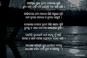 ଆସିଥିଲ ପ୍ରିୟା ତୁମେ ଚାଲିଗଲ ପୁଣି 
ତୁମ ବାଟ ଚାହିଁ ବସି ରହିଥିବି ଦିନ ଗଣି ଗଣି ।

ଆଙ୍କିଦେଲ ମୋ ମନରେ କିଛି ଅଭୁଲା ସୃତି 
ମୋ ହୃଦୟ ମନରେ ତ ତୁମର ରାଜୁତି ।

ଦେଇଗଲ ମୋତେ ତୁମେ କିଛି କ୍ଷଣର ଖୁସି 
ତୁମକୁ ନ ପାଇ ମୋ ମନ ଯାଇଥିଲା ରୁଷି ।

କେମିତି ବୁଝେଇବି ମୋ ମନକୁ ମୁଁ ଆଜି 
ସମୟ ତ ଛିଡା ହେଲା ପ୍ରେମରେ ବାଧକ ସାଜି ।

ଅପେକ୍ଷା କରିଥିବି ତୁମ ଫେରିବା ବାଟକୁ
ଉପେକ୍ଷା କରିବ ନାହିଁ ତୁମ ଏ ସାଥୀକୁ   ।

