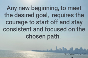 Any new beginning, to meet the desired goal,  requires the courage to start off and stay consistent and focused on the chosen path. 